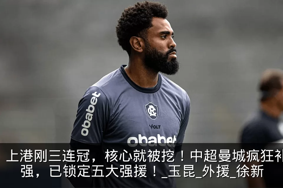 上港刚三连冠，核心就被挖！中超曼城疯狂补强，已锁定五大强援！_玉昆_外援_徐新