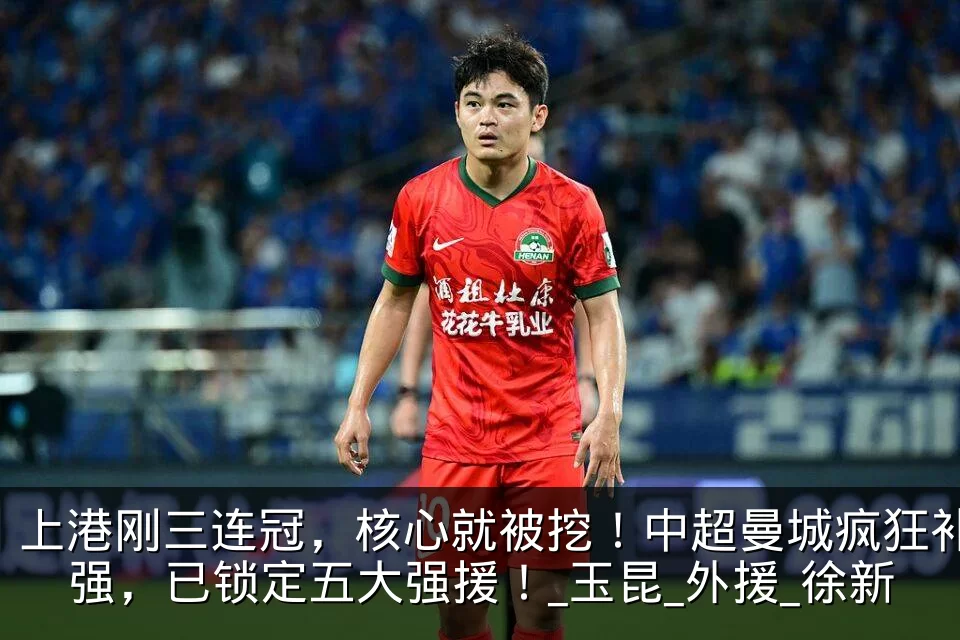 上港刚三连冠，核心就被挖！中超曼城疯狂补强，已锁定五大强援！_玉昆_外援_徐新